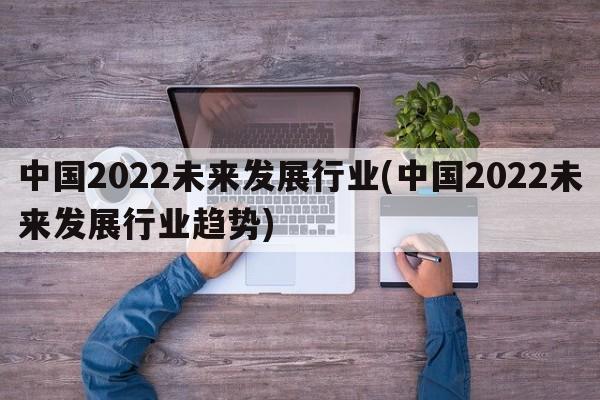 中国2022未来发展行业(中国2022未来发展行业趋势)
